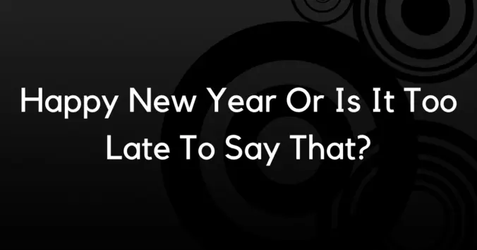 Happy New Year Or Is It Too Late To Say That?